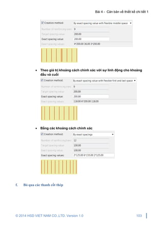 Bài 4 - Căn bản về thiết kế chi tiết 1
© 2014 HSD VIET NAM CO.,LTD. Version 1.0 103
 Theo giá trị khoảng cách chính xác với sự linh động cho khoảng
đầu và cuối
 Bằng các khoảng cách chính xác
f. Bỏ qua các thanh cốt thép
 