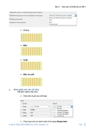 Bài 4 - Căn bản về thiết kế chi tiết 1
© 2014 HSD VIET NAM CO.,LTD. Version 1.0 104
 Không
 Đầu
 Cuối
 Đầu và cuối
g. Định nghĩa móc cho cốt thép
Để định nghĩa một móc:
 Click đôi chuột vào cốt thép
 Chọn loại móc từ danh sách hình dạng Shape lists
 
