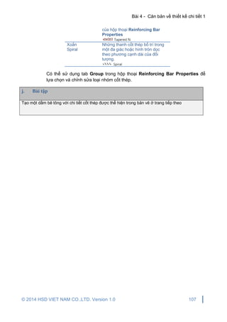 Bài 4 - Căn bản về thiết kế chi tiết 1
© 2014 HSD VIET NAM CO.,LTD. Version 1.0 107
của hộp thoại Reinforcing Bar
Properties
Xoắn
Spiral
Những thanh cốt thép bố trí trong
một đa giác hoặc hình tròn dọc
theo phương cạnh dài của đối
tượng.
Có thể sử dụng tab Group trong hộp thoại Reinforcing Bar Properties để
lựa chọn và chỉnh sửa loại nhóm cốt thép.
j. Bài tập
Tạo một dầm bê tông với chi tiết cốt thép được thể hiện trong bản vẽ ở trang tiếp theo
 