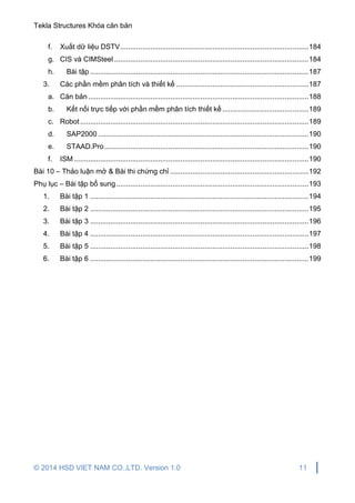 Tekla Structures Khóa căn bản
© 2014 HSD VIET NAM CO.,LTD. Version 1.0 11
f. Xuất dữ liệu DSTV..............................................................................................184
g. CIS và CIMSteel .................................................................................................184
h. Bài tập .............................................................................................................187
3. Các phần mềm phân tích và thiết kế ..................................................................187
a. Căn bản..............................................................................................................188
b. Kết nối trực tiếp với phần mềm phân tích thiết kế ...........................................189
c. Robot..................................................................................................................189
d. SAP2000 .........................................................................................................190
e. STAAD.Pro......................................................................................................190
f. ISM .....................................................................................................................190
Bài 10 – Thảo luận mở & Bài thi chứng chỉ .....................................................................192
Phụ lục – Bài tập bổ sung................................................................................................193
1. Bài tập 1 .............................................................................................................194
2. Bài tập 2 .............................................................................................................195
3. Bài tập 3 .............................................................................................................196
4. Bài tập 4 .............................................................................................................197
5. Bài tập 5 .............................................................................................................198
6. Bài tập 6 .............................................................................................................199
 