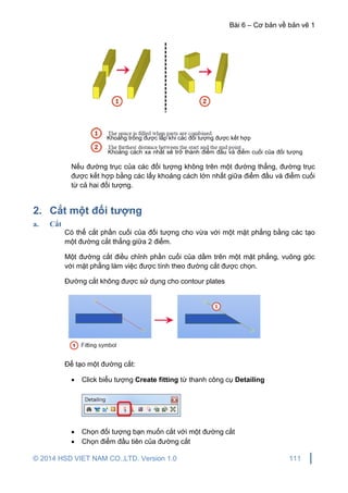Bài 6 – Cơ bản về bản vẽ 1
© 2014 HSD VIET NAM CO.,LTD. Version 1.0 111
Nếu đường trục của các đối tượng không trên một đường thẳng, đường trục
được kết hợp bằng các lấy khoảng cách lớn nhất giữa điểm đầu và điểm cuối
từ cả hai đối tượng.
2. Cắt một đối tượng
a. Cắt
Có thể cắt phần cuối của đối tượng cho vừa với một mặt phẳng bằng các tạo
một đường cắt thẳng giữa 2 điểm.
Một đường cắt điều chỉnh phần cuối của dầm trên một mặt phẳng, vuông góc
với mặt phẳng làm việc được tính theo đường cắt được chọn.
Đường cắt không được sử dụng cho contour plates
Để tạo một đường cắt:
 Click biểu tượng Create fitting từ thanh công cụ Detailing
 Chọn đối tượng bạn muốn cắt với một đường cắt
 Chọn điểm đầu tiên của đường cắt
Khoảng trống được lấp khi các đối tượng được kết hợp
Khoảng cách xa nhất sẽ trở thành điểm đầu và điểm cuối của đối tượng
mới
 