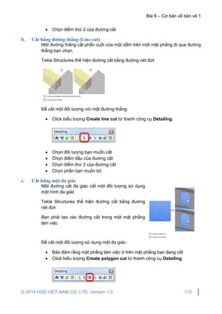 Bài 6 – Cơ bản về bản vẽ 1
© 2014 HSD VIET NAM CO.,LTD. Version 1.0 112
 Chọn điểm thứ 2 của đường cắt
b. Cắt bằng đường thẳng (Line cut)
Một đường thẳng cắt phần cuối của một dầm trên một mặt phẳng đi qua đường
thẳng bạn chọn.
Tekla Structures thể hiện đường cắt bằng đường nét đứt
Để cắt một đối tượng với một đường thẳng:
 Click biểu tượng Create line cut từ thanh công cụ Detailing
 Chọn đối tượng bạn muốn cắt
 Chọn điểm đầu của đường cắt
 Chọn điểm thứ 2 của đường cắt
 Chọn phần bạn muốn bỏ
c. Cắt bằng một đa giác
Một đường cắt đa giác cắt một đối tượng sử dụng
một hình đa giác
Tekla Structures thể hiện đường cắt bằng đường
nét đứt
Bạn phải tạo các đường cắt trong một mặt phẳng
làm việc
Để cắt một đối tượng sử dụng một đa giác:
 Bảo đảm rằng mặt phẳng làm việc ở trên mặt phẳng bạn đang cắt
 Click biểu tượng Create polygon cut từ thanh công cụ Detailing
 