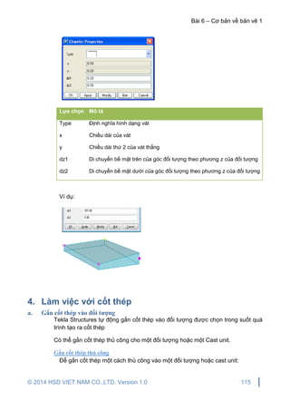 Bài 6 – Cơ bản về bản vẽ 1
© 2014 HSD VIET NAM CO.,LTD. Version 1.0 115
Lựa chọn Mô tả
Type Định nghĩa hình dạng vát
x Chiều dài của vát
y Chiều dài thứ 2 của vát thẳng
dz1 Di chuyển bề mặt trên của góc đối tượng theo phương z của đối tượng
dz2 Di chuyển bề mặt dưới của góc đối tượng theo phương z của đối tượng
Ví dụ:
4. Làm việc với cốt thép
a. Gắn cốt thép vào đối tượng
Tekla Structures tự động gắn cốt thép vào đối tượng được chọn trong suốt quá
trình tạo ra cốt thép
Có thể gắn cốt thép thủ công cho một đối tượng hoặc một Cast unit.
Gắn cốt thép thủ công
Để gắn cốt thép một cách thủ công vào một đối tượng hoặc cast unit:
 