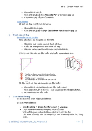 Bài 6 – Cơ bản về bản vẽ 1
© 2014 HSD VIET NAM CO.,LTD. Version 1.0 116
 Chọn cốt thép để gắn
 Click phải chuột và chọn Attach to Part từ thực đơn pop-up
 Chọn đối tượng để gắn cốt thép vào
Tách cốt thép
Để tách cốt thép ra khỏi một đối tượng:
 Chọn cốt thép để tách
 Click phải chuột để và chọn Detach from Part thực đơn pop-up
b. Chỉnh sửa cốt thép
Di chuyển các nút cốt thép
Tekla Structures sử dụng các nút để mô tả:
 Các điểm cuối và góc của một thanh cốt thép
 Chiều dài phân phối của một nhóm cốt thép
 Các góc và hướng chính chính của một lưới cốt thép
Khi chọn cốt thép, các nút điều khiển sẽ chuyển sang màu đỏ tươi.
Để điều chỉnh cốt thép sử dụng các nút điều khiển:
 Chọn cốt thép để thể hiện các nút điều khiển của nó
 Click các nút muốn di chuyển. Tekla Structures làm nổi bật nút chọn.
 Di chuyển các nút điều khiển
c. Tách nhóm cốt thép
Có thể tách một nhóm hoặc lưới cốt thép.
Để tách nhóm cốt thép:
 Click Detailing -> Create Reinforcement -> Ungroup
 Chọn một thanh cốt thép trong một nhóm cốt thép
Nhóm cốt thép được thay thể bằng các thanh cốt thép đơn
Các thanh cốt thép đơn có cùng thuộc tính và khoảng cách như trong
nhóm.
Nút điều khiển để thay đổi chiều dài phân
phối
Nút điều khiển để di chuyển các góc của cốt
thép
 