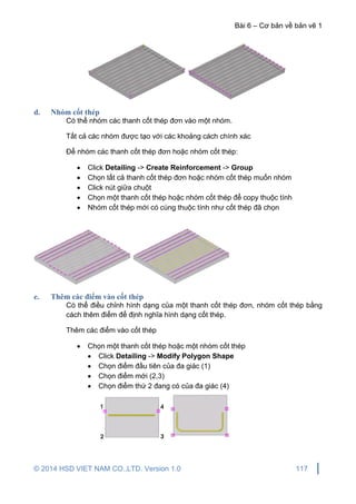 Bài 6 – Cơ bản về bản vẽ 1
© 2014 HSD VIET NAM CO.,LTD. Version 1.0 117
d. Nhóm cốt thép
Có thể nhóm các thanh cốt thép đơn vào một nhóm.
Tất cả các nhóm được tạo với các khoảng cách chính xác
Để nhóm các thanh cốt thép đơn hoặc nhóm cốt thép:
 Click Detailing -> Create Reinforcement -> Group
 Chọn tất cả thanh cốt thép đơn hoặc nhóm cốt thép muốn nhóm
 Click nút giữa chuột
 Chọn một thanh cốt thép hoặc nhóm cốt thép để copy thuộc tính
 Nhóm cốt thép mới có cùng thuộc tính như cốt thép đã chọn
e. Thêm các điểm vào cốt thép
Có thể điều chỉnh hình dạng của một thanh cốt thép đơn, nhóm cốt thép bằng
cách thêm điểm để định nghĩa hình dạng cốt thép.
Thêm các điểm vào cốt thép
 Chọn một thanh cốt thép hoặc một nhóm cốt thép
 Click Detailing -> Modify Polygon Shape
 Chọn điểm đầu tiên của đa giác (1)
 Chọn điểm mới (2,3)
 Chọn điểm thứ 2 đang có của đa giác (4)
 