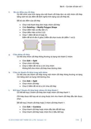 Bài 6 – Cơ bản về bản vẽ 1
© 2014 HSD VIET NAM CO.,LTD. Version 1.0 118
f. Bỏ các điểm của cốt thép
Có thể chỉnh sửa hình dạng của một thanh cốt thép đơn và một nhóm cốt thép
bằng cách bỏ các điểm để định nghĩa hình dạng của cốt thép đó.
Để bỏ các điểm của cốt thép
 Chọn một thanh thep đơn hoặc nhóm cốt thép
 Click Detailing -> Modify Polygon Shape
 Chọn điểm hiện có đầu tiên (1)
 Chọn điểm hiện có thứ 2 (2)
 Chọn 1 điểm để bỏ (3 hoặc 4)
Điểm để bỏ đi cần ở giữa 2 điểm đã chọn trước đó (điểm 1 và 2)
g. Chia nhóm cốt thép
Có thể chia nhóm cốt thép thông thường và dạng nón thành 2 nhóm:
 Click Edit -> Split
 Chọn nhóm cốt thép
 Chọn 2 điểm để mô ta vị chí chia nhóm
Không thể chia nhóm cốt thép theo đường chéo
h. Chia các thanh cốt thép trong một nhóm
Có thể chia các thanh cốt thép trong một nhóm cốt thép thông thường và dạng
nón bằng cách sử dụng môt đường chia.
 Click Edit -> Split
 Chọn nhóm cốt thép
 Chọn 2 điểm để mô tả vị chí chia cốt thép
i. Kết hợp 2 thanh cốt thép hoặc nhóm cốt thép thành 1
Có thể kết hợp 2 thanh cốt thép đơn hoặc nhóm cốt thép thanh 1.
Cốt thép được kết hợp sẽ có cùng thuộc tính như thanh cốt thép đầu tiên được
chọn.
Để kết hợp 2 thanh cốt thép hoặc 2 nhóm cốt thép thanh 1:
 Click Edit -> Combine
 Chọn thanh cốt thép hoặc nhóm đầu tiên để kết hợp
 Chọn thanh cốt thép hoặc nhóm thứ 2 đều kết hợp
 