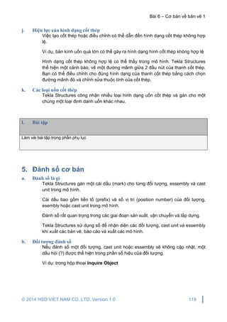 Bài 6 – Cơ bản về bản vẽ 1
© 2014 HSD VIET NAM CO.,LTD. Version 1.0 119
j. Hiệu lực của hình dạng cốt thép
Việc tạo cốt thép hoặc điều chỉnh có thể dẫn đến hình dạng cốt thép không hợp
lệ.
Ví dụ, bán kính uốn quá lớn có thể gây ra hình dạng hình cốt thép không hợp lệ
Hình dạng cốt thép không hợp lệ có thể thấy trong mô hình. Tekla Structures
thể hiện một cảnh báo, vẽ một đường mãnh giữa 2 đầu nút của thanh cốt thép.
Bạn có thể điều chỉnh cho đúng hình dạng của thanh cốt thép bằng cách chọn
đường mãnh đó và chỉnh sửa thuộc tính của cốt thép.
k. Các loại uốn cốt thép
Tekla Structures công nhận nhiều loại hình dạng uốn cốt thép và gán cho một
chúng một loại định danh uốn khác nhau.
l. Bài tập
Làm vài bài tập trong phần phụ lục
5. Đánh số cơ bản
a. Đánh số là gì
Tekla Structures gán một cái dấu (mark) cho từng đối tượng, essembly và cast
unit trong mô hình.
Cái dấu bao gồm tiền tố (prefix) và số vị trí (position number) của đối tượng,
esembly hoặc cast unit trong mô hình.
Đánh số rất quan trọng trong các giai đoạn sản xuất, vận chuyển và lắp dựng.
Tekla Structures sử dụng số để nhận diện các đối tượng, cast unit và essembly
khi xuất các bản vẽ, báo cáo và xuất các mô hình.
b. Đối tượng đánh số
Nếu đánh số một đối tượng, cast unit hoặc essembly sẽ không cập nhật, một
dấu hỏi (?) được thể hiện trong phần số hiệu của đối tượng.
Ví dụ: trong hộp thoại Inquire Object
 
