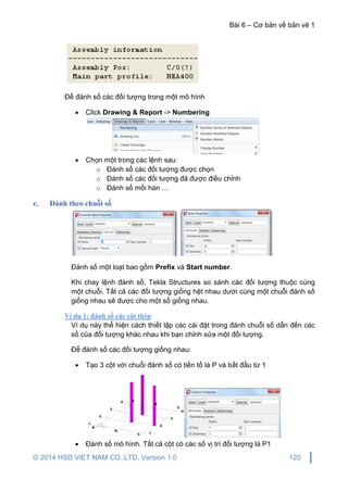 Bài 6 – Cơ bản về bản vẽ 1
© 2014 HSD VIET NAM CO.,LTD. Version 1.0 120
Để đánh số các đối tượng trong một mô hình
 Click Drawing & Report -> Numbering
 Chọn một trong các lệnh sau:
o Đánh số các đối tượng được chọn
o Đánh số các đối tượng đã được điều chỉnh
o Đánh số mối hàn …
c. Đánh theo chuỗi số
Đánh số một loạt bao gồm Prefix và Start number.
Khi chay lệnh đánh số, Tekla Structures so sánh các đối tượng thuộc cùng
một chuỗi. Tất cả các đối tượng giống hệt nhau dưới cùng một chuỗi đánh số
giống nhau sẽ được cho một số giống nhau.
Ví dụ 1: đánh số các cột thép
Ví dụ này thể hiện cách thiết lập các cài đặt trong đánh chuỗi số dẫn đến các
số của đối tượng khác nhau khi bạn chỉnh sửa một đối tượng.
Để đánh số các đối tượng giống nhau:
 Tạo 3 cột với chuỗi đánh số có tiền tố là P và bắt đầu từ 1
 Đánh số mô hình. Tất cả cột có các số vị trí đối tượng là P1
 