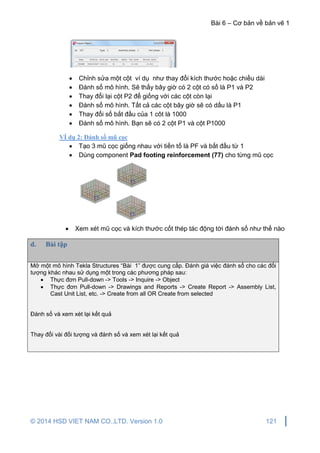 Bài 6 – Cơ bản về bản vẽ 1
© 2014 HSD VIET NAM CO.,LTD. Version 1.0 121
 Chỉnh sửa một cột ví dụ như thay đổi kích thước hoặc chiều dài
 Đánh số mô hình. Sẽ thấy bây giờ có 2 cột có số là P1 và P2
 Thay đổi lại cột P2 để giống với các cột còn lại
 Đánh số mô hình. Tất cả các cột bây giờ sẽ có dấu là P1
 Thay đổi số bắt đầu của 1 côt là 1000
 Đánh số mô hình. Bạn sẽ có 2 cột P1 và cột P1000
VÍ dụ 2: Đánh số mũ cọc
 Tạo 3 mũ cọc giống nhau với tiền tố là PF và bắt đầu từ 1
 Dùng component Pad footing reinforcement (77) cho từng mũ cọc
 Xem xét mũ cọc và kích thước cốt thép tác động tời đánh số như thế nào
d. Bài tập
Mở một mô hình Tekla Structures “Bài 1” được cung cấp. Đánh giá việc đánh số cho các đối
tượng khác nhau sử dụng một trong các phương pháp sau:
 Thực đơn Pull-down -> Tools -> Inquire -> Object
 Thực đơn Pull-down -> Drawings and Reports -> Create Report -> Assembly List,
Cast Unit List, etc. -> Create from all OR Create from selected
Đánh số và xem xét lại kết quả
Thay đổi vài đối tượng và đánh số và xem xét lại kết quả
 