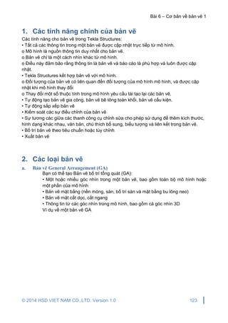 Bài 6 – Cơ bản về bản vẽ 1
© 2014 HSD VIET NAM CO.,LTD. Version 1.0 123
1. Các tính năng chính của bản vẽ
Các tính năng cho bản vẽ trong Tekla Structures:
• Tất cả các thông tin trong một bản vẽ được cập nhật trực tiếp từ mô hình.
o Mô hình là nguồn thông tin duy nhất cho bản vẽ.
o Bản vẽ chỉ là một cách nhìn khác từ mô hình.
o Điều này đảm bảo rằng thông tin là bản vẽ và báo cáo là phù hợp và luôn được cập
nhật.
• Tekla Structures kết hợp bản vẽ với mô hình.
o Đối tượng của bản vẽ có liên quan đến đối tượng của mô hình mô hình, và được cập
nhật khi mô hình thay đổi
o Thay đổi một số thuộc tính trong mô hình yêu cầu tái tạo lại các bản vẽ.
• Tự động tạo bản vẽ gia công, bản vẽ bê tông toàn khối, bản vẽ cấu kiện.
• Tự động sắp xếp bản vẽ
• Kiểm soát các sự điều chỉnh của bản vẽ
• Sự tương các giữa các thanh công cụ chỉnh sửa cho phép sử dụng để thêm kích thước,
hình dạng khác nhau, văn bản, chú thích bổ sung, biểu tượng và liên kết trong bản vẽ.
• Bố trí bản vẽ theo tiêu chuẩn hoặc tùy chỉnh
• Xuất bản vẽ
2. Các loại bản vẽ
a. Bản vẽ General Arrangement (GA)
Bạn có thể tạo Bản vẽ bố trí tổng quát (GA):
• Một hoặc nhiều góc nhìn trong một bản vẽ, bao gồm toàn bộ mô hình hoặc
một phần của mô hình
• Bản vẽ mặt bằng (nền móng, sàn, bố trí sàn và mặt bằng bu lông neo)
• Bản vẽ mặt cắt dọc, cắt ngang
• Thông tin từ các góc nhìn trong mô hình, bao gồm cả góc nhìn 3D
Ví dụ về một bản vẽ GA
 