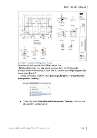 Bài 6 – Cơ bản về bản vẽ 1
© 2014 HSD VIET NAM CO.,LTD. Version 1.0 124
Tạo bản vẽ General Arrangement (G.A)
Sử dụng các thiết lập mặc định để tạo bản vẽ GA:
• Nếu bạn không làm như vậy, tạo ra các quan điểm mô hình bạn cần
Nếu bạn muốn chuyển đổi giữa cách xem 3D và xem mặt bằng trong giao diện
tạo ra, nhấn Ctrl + P.
• Trong môi trường mô hình, nhấn Drawing & Reports -> Create General
Arrangement Drawing...
 Trong hộp thoại Create General Arrangement Drawing, chọn các mặt
cắt, góc nhìn cần tạo bản vẽ
 