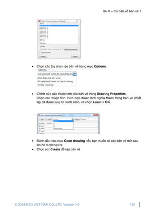 Bài 6 – Cơ bản về bản vẽ 1
© 2014 HSD VIET NAM CO.,LTD. Version 1.0 125
 Chọn các tùy chọn tạo bản vẽ trong mục Options.
 Chỉnh sửa các thuộc tính của bản vẽ trong Drawing Properties
Chọn các thuộc tính thích hợp được định nghĩa trước trong bản vẽ (thiết
lập đã được lưu) từ danh sách, và chọn Load -> OK
 Đánh dấu vào mục Open drawing nếu bạn muốn có các bản vẽ mở sau
khi nó được tạo ra
 Chọn nút Create để tạo bản vẽ
 
