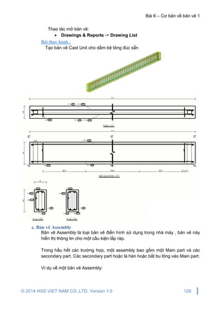 Bài 6 – Cơ bản về bản vẽ 1
© 2014 HSD VIET NAM CO.,LTD. Version 1.0 128
Thao tác mở bản vẽ:
 Drawings & Reports -> Drawing List
Bài thực hành :
Tạo bản vẽ Cast Unit cho dầm bê tông đúc sẵn
c. Bản vẽ Assembly
Bản vẽ Assembly là loại bản vẽ điển hình sử dụng trong nhà máy , bản vẽ này
hiển thị thông tin cho một cấu kiện lắp ráp.
Trong hầu hết các trường hợp, một assembly bao gồm một Main part và các
secondary part. Các secondary part hoặc là hàn hoặc bắt bu lông vào Main part.
Ví dụ về một bản vẽ Assembly:
 