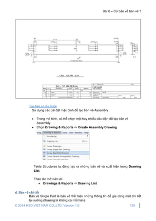 Bài 6 – Cơ bản về bản vẽ 1
© 2014 HSD VIET NAM CO.,LTD. Version 1.0 129
Tạo bản vẽ cấu Kiện
Sử dụng các cài đặt mặc định để tạo bản vẽ Assembly
 Trong mô hình, có thể chọn một hay nhiều cấu kiện để tạo bản vẽ
Assembly.
 Chọn Drawing & Reports -> Create Assembly Drawing
Tekla Structures tự động tạo ra những bản vẽ và xuất hiện trong Drawing
List.
Thao tác mở bản vẽ:
 Drawings & Reports -> Drawing List
d. Bản vẽ chi tiết
Bản vẽ Single Part là bản vẽ thể hiện những thông tin để gia công một chi tiết
tại xưởng (thường là không có mối hàn).
 
