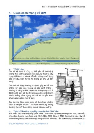 Bài 1 - Cuộc cách mạng về BIM & Tekla Structures
© 2014 HSD VIET NAM CO.,LTD. Version 1.0 13
1. Cuộc cách mạng về BIM
a. Vẽ thủ công
Bản vẽ kỹ thuật là công cụ thiết yếu để thể hiệný
tưởng thiết kế trong ngành kiến trúc, kỹ thuật và xây
dựng. Để làm cho bản vẽ dễ hiểu, chúng ta sử dụng
các ký hiệu, kích thước, hệ thống ghi chú và dàn
trang.
Qui trình vẽ thông thường là đặt tờ giấy lên bề mặt
phẳng với các góc vuông và các cạnh thẳng -
thường là bảng vẽ.Một cây thước thẳng dạng chữ T
đặt trên tờ giấy có thể trượt ngang trên một thanh
thước thẳng nằm ngang có thể di chuyển theo
phương đứng trên mặt tờ giấy.
Các đường thẳng song song có thể được vẽbằng
cách di chuyển thước T và vạch chìnhưng thông
thường thước T được dùng cho vẽ các góc vuông.
b. Thiết kế 2D với sự trợ giúp của máy tính (2D CAD)
Rất nhiều các nhà cung cấp phần mềm CAD thành lập trong những năm 1970 và nhiều
phiên bản thương mại được phát hành. Năm 1970 Công ty M&S Computing (sau này trở
thành Intergraph) được thành lập trong khi năm tiếp theo Tiến sỹ Hanratty thành lập MCS.
 