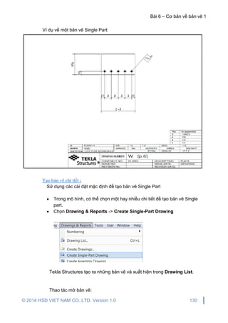 Bài 6 – Cơ bản về bản vẽ 1
© 2014 HSD VIET NAM CO.,LTD. Version 1.0 130
Ví dụ về một bản vẽ Single Part:
Tạo bản vẽ chi tiết :
Sử dụng các cài đặt mặc định để tạo bản vẽ Single Part
 Trong mô hình, có thể chọn một hay nhiều chi tiết để tạo bản vẽ Single
part.
 Chọn Drawing & Reports -> Create Single-Part Drawing
Tekla Structures tạo ra những bản vẽ và xuất hiện trong Drawing List.
Thao tác mở bản vẽ:
 