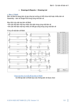 Bài 6 – Cơ bản về bản vẽ 1
© 2014 HSD VIET NAM CO.,LTD. Version 1.0 131
 Drawings & Reports -> Drawing List
e. Bản vẽ Multi
Bản vẽ Multi là dạng bản vẽ gia công tại xưởng có thể chứa một hoặc nhiều bản vẽ
Assembly – bản vẽ Single Part trong cùng môt bản vẽ.
Mục đích của việc tạo bản vẽ Multi:
• Khi cần thể hiện một hay nhiều cấu kiện trong cùng một bản vẽ
• Khi cần thể hiện một hay nhiều chi tiết gia công trong cùng một bản vẽ
Ví dụ về một bản vẽ Multi:
Chọn các bản vẽ có sẵn để tạo bản vẽ Multi
Có thể tạo bản vẽ Multi dựa vào những bản vẽ được chọn
 