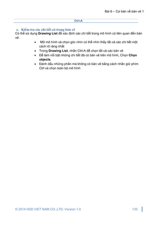 Bài 6 – Cơ bản về bản vẽ 1
© 2014 HSD VIET NAM CO.,LTD. Version 1.0 135
Ctrl-A
e. Kiểm tra các chi tiết có trong bản vẽ
Có thể sử dụng Drawing List để xác định các chi tiết trong mô hình có liên quan đến bản
vẽ:
 Mở mô hình và chọn góc nhìn có thể nhìn thấy tất cả các chi tiết một
cách rõ ràng nhất
 Trong Drawing List, nhấn Ctrl-A để chọn tất cả các bản vẽ
 Để làm nổi bật những chi tiết đã có bản vẽ trên mô hình, Chọn Chọn
objects.
 Đánh dấu những phần mà không có bản vẽ bằng cách nhấn giữ phím
Ctrl và chọn toàn bộ mô hình
 