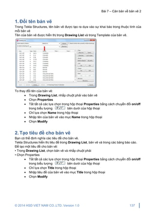 Bài 7 – Căn bản về bản vẽ 2
© 2014 HSD VIET NAM CO.,LTD. Version 1.0 137
1. Đổi tên bản vẽ
Trong Tekla Structures, tên bản vẽ được tạo ra dựa vào sự khai báo trong thuộc tính của
mỗi bản vẽ
Tên của bản vẽ được hiển thị trong Drawing List và trong Template của bản vẽ.
To thay đổi tên của bản vẽ:
 Trong Drawing List, nhấp chuột phải vào bản vẽ
 Chọn Properties
 Tắt tất cả các lựa chọn trong hộp thoại Properties bằng cách chuyển đổi on/off
trong biểu tượng bên dưới của hộp thoại
 Chỉ lựa chọn Name trong hộp thoại
 Nhập tên của bản vẽ vào mục Name trong hộp thoại
 Chọn Modify
2. Tạo tiêu đề cho bản vẽ
Bạn có thể định nghĩa các tiêu đề cho bản vẽ.
Tekla Structures hiển thị tiêu đề trong Drawing List, bản vẽ và trong các bảng báo cáo.
Để tạo một tiêu đề cho bản vẽ:
• Trong Drawing List, chọn bản vẽ và nhấp chuột phải
• Chọn Properties
 Tắt tất cả các lựa chọn trong hộp thoại Properties bằng cách chuyển đổi on/off
trong biểu tượng bên dưới của hộp thoại
 Chỉ lựa chọn Title trong hộp thoại
 Nhập tiêu đề của bản vẽ vào mục Title trong hộp thoại
 Chọn Modify
 
