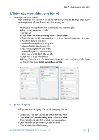 Bài 7 – Căn bản về bản vẽ 2
© 2014 HSD VIET NAM CO.,LTD. Version 1.0 138
3. Thêm các view nhìn trong bản vẽ
a. Thêm một view nhìn chi tiết
Bạn có thể tạo một view nhìn chi tiết từ một khu vực nào đó đã được chọn trước
đó trong bản vẽ để có thể nhìn một cách rõ ràng hơn
Hướng của những chi tiết nhìn là tương tự như của view gốc.
Để tạo ra một view nhìn chi tiết:
• Mở bản vẽ
• Chọn View -> Create Drawing View -> Detail View
• Tùy thuộc vào chi tiết hình dạng lựa chọn, thực hiện một trong các cách sau:
o Nếu hình dạng là hình tròn:
chọn điểm trung tâm của vòng tròn
chọn một điểm trên đường tròn
o nếu hình dạng là hình chữ nhật :
chọn điểm góc cho hình chữ nhật
• Chọn một vị trí để đánh dấu chi tiết
• Chọn một vị trí để nhìn chi tiết
Để thay đổi thuộc tính của view nhìn chi tiết, kích đúp chuột Chọn dấu detail
để hiển thị hộp thoại Detail symbol properties
b. Tạo mặt cắt ngang
Để tạo một mặt cắt ngang của chi tiết trong một bản vẽ:
• Mở bản vẽ. Trên bản vẽ phải có ít nhất một view nhìn
• Chọn View -> Create Drawing View -> Section View
• Chọn hai điểm để xác định vị trí và hướng của phần
• Chọn hai điểm để chỉ ra khu vực cần thể hiện
• Chọn vị trí để đặt mặt cắt ngang
 