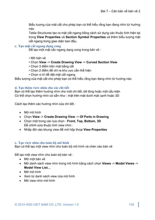 Bài 7 – Căn bản về bản vẽ 2
© 2014 HSD VIET NAM CO.,LTD. Version 1.0 139
Biểu tượng của mặt cắt cho phép bạn có thể hiểu rằng bạn đang nhìn từ hướng
nào
Tekla Structures tạo ra mặt cắt ngang bằng cách sử dụng các thuộc tính hiện tại
trong View Properties và Section Symbol Properties và thêm biểu tượng mặt
cắt ngang trong giao diện ban đầu.
c. Tạo mặt cắt ngang dạng cong
Để tạo một mặt cắc ngang dạng cong trong bản vẽ :
• Mở bản vẽ
• Chọn View -> Create Drawing View -> Curved Section View
• Chọn 3 điểm trên mặt bằng cắt
• Chọn 2 điểm để chỉ ra khu vực cần thể hiện
• Chọn vị trí để đặt mặt cắt ngang
Biểu tượng của mặt cắt cho phép bạn có thể hiểu rằng bạn đang nhìn từ hướng nào
d. Tạo thêm view nhìn cho các chi tiết
Bạn có thể tạo thêm hướng nhìn cho một chi tiết, bê tông hoặc một cấu kiện
Có thể chọn hướng nhìn có sẵn như : mặt trên mặt dưới mặt cạnh hoặc 3D
Cách tạo thêm các hướng nhìn của chi tiết :
 Mở mô hình
 Chọn View -> Create Drawing View -> Of Parts in Drawing
 Chọn một trong các lựa chọn : Front, Top, Bottom, 3D
Để chỉnh sửa thuộc tính view nhìn :
 Nhấp đôi vào khung view để mở hộp thoại View Properties
e. Tạo view nhìn cho toàn bộ mô hình
Bạn có thể tạo một view nhìn cho toàn bộ mô hình và chèn vào bản vẽ
Để tạo một view nhìn cho toàn bộ bàn vẽ :
 Mở một bản vẽ
 Mở danh sách view nhìn trong mô hình bằng cách chọn Views -> Model Views ->
Model View List…
 Mở mô hình
 Xem từ danh sách view của mô hình
 Mở view nhìn mô hình
 