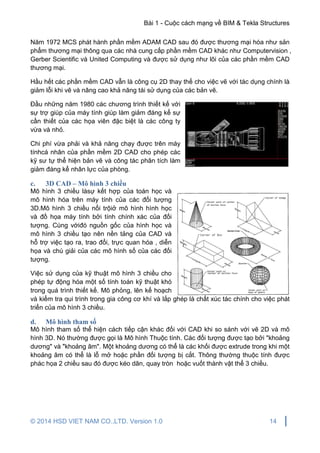 Bài 1 - Cuộc cách mạng về BIM & Tekla Structures
© 2014 HSD VIET NAM CO.,LTD. Version 1.0 14
Năm 1972 MCS phát hành phần mềm ADAM CAD sau đó được thương mại hóa như sản
phẩm thương mại thông qua các nhà cung cấp phần mềm CAD khác như Computervision ,
Gerber Scientific và United Computing và được sử dụng như lõi của các phần mềm CAD
thương mại.
Hầu hết các phần mềm CAD vẫn là công cụ 2D thay thế cho việc vẽ với tác dụng chính là
giảm lỗi khi vẽ và nâng cao khả năng tái sử dụng của các bản vẽ.
Đầu những năm 1980 các chương trình thiết kế với
sự trợ giúp của máy tính giúp làm giảm đáng kể sự
cần thiết của các họa viên đặc biệt là các công ty
vừa và nhỏ.
Chi phí vừa phải và khả năng chạy được trên máy
tínhcá nhân của phần mềm 2D CAD cho phép các
kỹ sư tự thể hiện bản vẽ và công tác phân tích làm
giảm đáng kể nhân lực của phòng.
c. 3D CAD – Mô hình 3 chiều
Mô hình 3 chiều làsự kết hợp của toán học và
mô hình hóa trên máy tính của các đối tượng
3D.Mô hình 3 chiều nổi trộiở mô hình hình học
và đồ họa máy tính bởi tính chính xác của đối
tượng. Cùng vớiđó nguồn gốc của hình học và
mô hình 3 chiều tạo nên nền tảng của CAD và
hỗ trợ việc tạo ra, trao đổi, trực quan hóa , diễn
họa và chú giải của các mô hình số của các đối
tượng.
Việc sử dụng của kỹ thuật mô hình 3 chiều cho
phép tự động hóa một số tính toán kỹ thuật khó
trong quá trình thiết kế. Mô phỏng, lên kế hoạch
và kiểm tra qui trình trong gia công cơ khí và lắp ghép là chất xúc tác chính cho việc phát
triển của mô hình 3 chiều.
d. Mô hình tham số
Mô hình tham số thể hiện cách tiếp cận khác đối với CAD khi so sánh với vẽ 2D và mô
hình 3D. Nó thường được gọi là Mô hình Thuộc tính. Các đối tượng được tạo bởi "khoảng
dương" và "khoảng âm". Một khoảng dương có thể là các khối được extrude trong khi một
khoảng âm có thể là lỗ mở hoặc phần đối tượng bị cắt. Thông thường thuộc tính được
phác họa 2 chiều sau đó được kéo dãn, quay tròn hoặc vuốt thành vật thể 3 chiều.
 