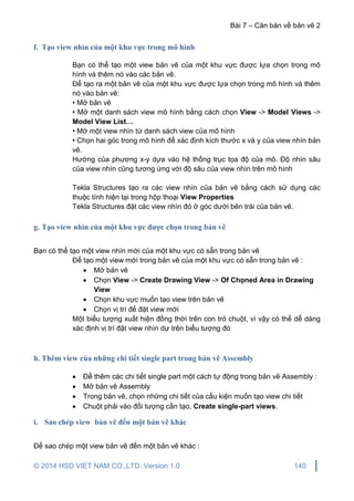Bài 7 – Căn bản về bản vẽ 2
© 2014 HSD VIET NAM CO.,LTD. Version 1.0 140
f. Tạo view nhìn của một khu vực trong mô hình
Bạn có thể tạo một view bản vẽ của một khu vực được lựa chọn trong mô
hình và thêm nó vào các bản vẽ.
Để tạo ra một bản vẽ của một khu vực được lựa chọn trong mô hình và thêm
nó vào bản vẽ:
• Mở bản vẽ
• Mở một danh sách view mô hình bằng cách chọn View -> Model Views ->
Model View List…
• Mở một view nhìn từ danh sách view của mô hình
• Chọn hai góc trong mô hình để xác định kích thước x và y của view nhìn bản
vẽ.
Hướng của phương x-y dựa vào hệ thống trục tọa độ của mô. Độ nhìn sâu
của view nhìn cũng tương ứng với độ sâu của view nhìn trên mô hình
Tekla Structures tạo ra các view nhìn của bản vẽ bằng cách sử dụng các
thuộc tính hiện tại trong hộp thoại View Properties
Tekla Structures đặt các view nhìn đó ở góc dưới bên trái của bản vẽ.
g. Tạo view nhìn của một khu vực được chọn trong bản vẽ
Bạn có thể tạo một view nhìn mới của một khu vực có sẵn trong bản vẽ
Để tạo một view mới trong bản vẽ của một khu vực có sẵn trong bản vẽ :
 Mở bản vẽ
 Chọn View -> Create Drawing View -> Of Chọned Area in Drawing
View
 Chọn khu vực muốn tạo view trên bản vẽ
 Chọn vị trí để đặt view mới
Một biểu tượng xuất hiện đồng thời trên con trỏ chuột, vì vậy có thể dễ dàng
xác định vị trí đặt view nhìn dự trên biểu tượng đó
h. Thêm view của những chi tiết single part trong bản vẽ Assembly
 Để thêm các chi tiết single part một cách tự động trong bản vẽ Assembly :
 Mở bản vẽ Assembly
 Trong bản vẽ, chọn những chi tiết của cấu kiện muốn tạo view chi tiết
 Chuột phải vào đối tượng cần tạo, Create single-part views.
i. Sao chép view bản vẽ đến một bản vẽ khác
Để sao chép một view bản vẽ đến một bản vẽ khác :
 