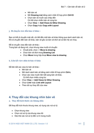 Bài 7 – Căn bản về bản vẽ 2
© 2014 HSD VIET NAM CO.,LTD. Version 1.0 141
 Mở bản vẽ
 Mở Drawing List bằng cách nhấn tổ hợp phím Ctrl+O
 Chọn bản vẽ muốn sao chép đến
Có thể chọn nhiền bản vẽ cùng lúc
 Chọn View -> Add Views từ Other Drawing
 Chọn Copy hoặc Copy with Layout
j. Di chuyển view đến bản vẽ khác :
Bạn có thể di chuyển mặt cắt, chi tiết đến một bản vẽ khác thông qua danh sách bản vẽ.
Khi di chuyển đến bản vẽ khác, bản vẽ gốc và bản vẽ đích sẽ có liên hệ vói nhau
Để di chuyển view đến bản vẽ khác :
Trong bản vẽ đang mở, chọn khung view muốn di chuyển
 Chuột phải, chọn -> Move to drawing
 Chọn bản vẽ đích trong Drawing List
 Chọn Move trong hộp thoại Move view to drawing
k. Liên kết view nhìn từ bản vẽ khác
Để liên kết các view từ bản vẽ khác :
 Mở bản vẽ
 Mở danh sách bản vẽ bằng cách nhấn tổ hợp phím Ctrl-L
 Chọn các view muốn liên kết sang bản vẽ khác.
Có thể chọn nhiều cùng lúc
 Chọn View -> Add Views từ Other Drawing
 Chọn Link hoặc Link with Layout
 Theo dõi sự thay đổi của view
4. Thay đổi các khung nhìn bản vẽ
a. Thay đổi kích thước các khung nhìn
Để thay đổi kích thước khung view, sử dụng các nút xử lý
 Chọn khung view
 Chọn nút xử lý của khung view đó
 Kéo thả các nút xử lý đến vị trí mong muốn
 