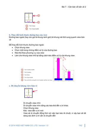 Bài 7 – Căn bản về bản vẽ 2
© 2014 HSD VIET NAM CO.,LTD. Version 1.0 142
b. Thay đổi kích thước đường bao của view
Đường bao ngoài (hay còn gọi là khung ranh giới) là khung nét đứt xung quanh view bản
vẽ
Để thay đổi kích thước đường bao ngoài:
 Chọn khung view
 Chọn một trong những điểm xử lý của đường bao
 Kéo-thả theo phương x-y của view
 Làm cho khung view nhỏ lại bằng cách kéo điểm xử lý của khung view
c. Di chuyển khung view bản vẽ
Di chuyển view nhìn
Di chuyển view nhìn bằng các kéo-thả đến vị trí khác
Chọn Khung view
Kéo view đến vị trí mới
View sẽ di chuyển đồng thời với việc bạn kéo rê chuột, vì vậy bạn sẽ dẽ
dàng xác định vị trí cần di chuyển đến
 