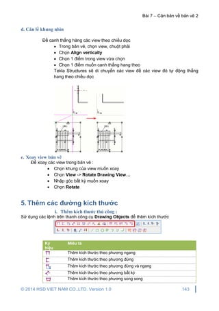 Bài 7 – Căn bản về bản vẽ 2
© 2014 HSD VIET NAM CO.,LTD. Version 1.0 143
d. Căn lề khung nhìn
Để canh thẳng hàng các view theo chiều dọc
 Trong bản vẽ, chọn view, chuột phải
 Chọn Align vertically
 Chọn 1 điểm trong view vừa chọn
 Chọn 1 điểm muốn canh thẳng hang theo
Tekla Structures sẽ di chuyển các view để các view đó tự động thẳng
hang theo chiều dọc
e. Xoay view bản vẽ
Để xoay các view trong bản vẽ :
 Chọn khung của view muốn xoay
 Chọn View -> Rotate Drawing View…
 Nhập góc bất kỳ muốn xoay
 Chọn Rotate
5. Thêm các đường kích thước
i. Thêm kích thước thủ công :
Sử dụng các lệnh trên thanh công cụ Drawing Objects để thêm kích thước
Ký
hiệu
Miêu tả
Thêm kích thước theo phương ngang
Thêm kích thước theo phương đứng
Thêm kích thước theo phương đứng và ngang
Thêm kích thước theo phương bất kỳ
Thêm kích thước theo phương song song
 