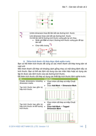 Bài 7 – Căn bản về bản vẽ 2
© 2014 HSD VIET NAM CO.,LTD. Version 1.0 146
Unlink dimension lines Bỏ liên kết các đường kích thước
Link dimension lines Liên kết các đường kích thước
Có thể liên kết 02 đường kích thước vuông gốc lại với nhau
 Nhấn giữ Ctrl và chọn 2 đường kích thước vuông góc để tạo
liên kết
 Chọn biểu tượng
ii. Thêm kích thước cốt thép được định nghĩa trước
Bạn có thể thêm kích thước để củng cố các nhóm thanh cốt thép trong bản vẽ
cast unit
Mỗi nhóm thanh cốt thép với khoảng cách giống nhau có một dòng đánh dấu và
kích thước. Bạn có thể xác định nội dung của các nhãn hiệu hoặc sử dụng các
tập tin được xác định trước của các đường kích thước.
Để thêm kích thước cốt thép sử dụng các thiết lập kích thước định nghĩa trước:
Để…. Cách làm….
Create dimensions including
dimension marks
Tạo kích thước bao gồm ký
hiệu kích thước
 Chọn nhóm cốt thép và nhấp Chuột
phải
 Chọn Add Mark -> Dimension Mark
Tạo kích thước bao gồm ký
hiệu kích thước và đối tượng
kích thước
 Chọn nhóm cốt thép và nhấp Chuột
phải
 Chọn Add Mark -> Tagged
Dimension Mark
 