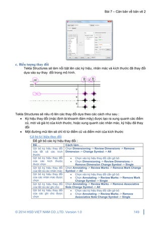 Bài 7 – Căn bản về bản vẽ 2
© 2014 HSD VIET NAM CO.,LTD. Version 1.0 149
c. Biểu tượng thay đổi
Tekla Structures sẽ làm nổi bật lên các ký hiệu, nhãn mác và kích thước đã thay đổi
dựa vào sự thay đổi trong mô hình.
Tekla Structures sẽ nêu rõ lên các thay đổi dựa theo các cách như sau :
 Ký hiệu thay đổi (mặc định là khoanh đám mây) được tạo ra xung quanh các điểm
cũ, mới và giá trị của kích thước, hoặc xung quanh các nhãn mác, ký hiệu đã thay
đổi
 Một đường mũi tên sẽ chỉ rõ từ điểm cũ và điểm mới của kích thước
Gỡ bỏ ký hiệu thay đổi
Để gỡ bỏ các ký hiệu thay đổi :
Để…. Cách làm….
Gỡ bỏ ký hiệu thay đổi
của tất cả các kích
thước
Chọn Dimensioning -> Review Dimensions -> Remove
Dimension -> Change Symbol -> All
Gỡ bỏ ký hiệu thay đổi
của các kích thước
được chọn
 Chọn vào ký hiệu thay đổi cần gỡ bỏ
 Chọn Dimensioning -> Review Dimensions ->
Remove Dimension Change Symbol -> Single
Gỡ bỏ ký hiệu thay đổi
của tất cả các nhãn mác
Chọn Annotating -> Review Marks -> Remove Mark Change
Symbol -> All
Gỡ bỏ ký hiệu thay đổi
của các nhãn mác được
chọn
 Chọn vào ký hiệu thay đổi cần gỡ bỏ
 Chọn Annotating -> Review Marks -> Remove Mark
Change Symbol -> Single
Gỡ bỏ ký hiệu thay đổi
của tất cả các ghi chú
Chọn Annotating -> Review Marks -> Remove Associative
Note Change Symbol -> All
Gỡ bỏ ký hiệu thay đổi
của các ghi chú được
chọn
 Chọn vào ký hiệu thay đổi cần gỡ bỏ
 Chọn Annotating -> Review Marks -> Remove
Associative Note Change Symbol -> Single
 