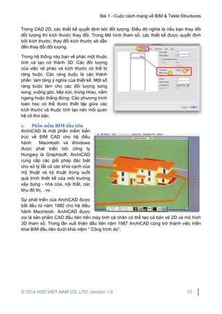Bài 1 - Cuộc cách mạng về BIM & Tekla Structures
© 2014 HSD VIET NAM CO.,LTD. Version 1.0 15
Trong CAD 2D, các thiết kế quyết định bởi đối tượng. Điều đó nghĩa là nếu bạn thay đổi
đối tượng thì kích thước thay đổi. Trong Mô hình tham số, các thiết kế được quyết định
bởi kích thước, thay đổi kích thước sẽ dẫn
đến thay đổi đối tượng.
Trong hệ thống này bạn vẽ phác một thuộc
tính và tạo nó thành 3D. Các đối tượng
của việc vẽ phác và kích thước có thể bị
ràng buộc. Các ràng buộc là các thành
phần làm tăng ý nghĩa của thiết kế. Một số
ràng buộc làm cho các đối tượng song
song, vuông góc, tiếp xúc, trùng nhau, nằm
ngang hoặc thẳng đứng. Các phương trình
toán học có thể được thiết lập giữa các
kích thước và thuộc tính tạo nên mối quan
hệ có thứ bậc.
e. Phần mềm BIM đầu tiên
ArchiCAD là một phần mềm kiến
trúc về BIM CAD cho hệ điều
hành Macintosh và Windows
được phát triển bởi công ty
Hungary là Graphisoft. ArchiCAD
cung cấp các giải pháp đặc biệt
cho xử lý tất cả các khía cạnh của
mỹ thuật và kỹ thuật trong suốt
quá trình thiết kế của môi trường
xây dựng - nhà cửa, nội thất, các
khu đô thị, ..vv.
Sự phát triển của ArchiCAD được
bắt đầu từ năm 1982 cho hệ điều
hành Macintosh. ArchiCAD được
coi là sản phẩm CAD đầu tiên trên máy tính cá nhân có thể tạo cả bản vẽ 2D và mô hình
3D tham số. Trong lần xuấ thiện đầu tiên năm 1987 ArchiCAD cũng trở thành việc triển
khai BIM đầu tiên dưới khái niệm “ Công trình ảo”.
 