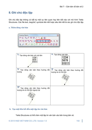 Bài 7 – Căn bản về bản vẽ 2
© 2014 HSD VIET NAM CO.,LTD. Version 1.0 150
8. Ghi chú độc lập
Ghi chú độc lập không có bất kỳ một sự liên quan hay liên kết nào với mô hình Tekla
Structures. Các file text, dwg/dxf, symbols liên kết hoặc siêu liên kết là các ghi chú độc lập.
a. Thêm dòng văn bản
Tạo dòng văn bản với mũi tên Tạo dòng văn bản
Tạo dòng văn bản theo hướng đối
tượng
Tạo dòng văn bản theo hướng đối
tượng và có mũi tên
Tạo dòng văn bản theo hướng đối
tượng và có mũi tên ngược lại
b. Tạo một liên kết đến một tập tin văn bản
Tekla Structures có thể chèn một tập tin văn bản vào bên trong bản vẽ.
 