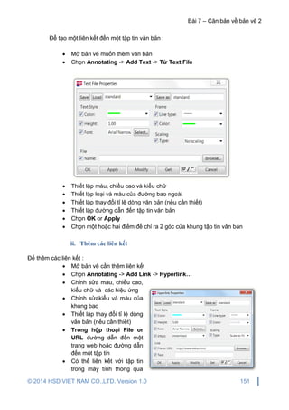 Bài 7 – Căn bản về bản vẽ 2
© 2014 HSD VIET NAM CO.,LTD. Version 1.0 151
Để tạo một liên kết đến một tập tin văn bản :
 Mở bản vẽ muốn thêm văn bản
 Chọn Annotating -> Add Text -> Từ Text File
 Thiết lập màu, chiều cao và kiểu chữ
 Thiết lập loại và màu của đường bao ngoài
 Thiết lập thay đổi tỉ lệ dòng văn bản (nếu cần thiết)
 Thiết lập đường dẫn đến tập tin văn bản
 Chọn OK or Apply
 Chọn một hoặc hai điểm để chỉ ra 2 góc của khung tập tin văn bản
ii. Thêm các liên kết
Để thêm các liên kết :
 Mở bản vẽ cần thêm liên kết
 Chọn Annotating -> Add Link -> Hyperlink…
 Chỉnh sửa màu, chiều cao,
kiểu chữ và các hiệu ứng
 Chỉnh sửakiểu và màu của
khung bao
 Thiết lập thay đổi tỉ lệ dòng
văn bản (nếu cần thiết)
 Trong hộp thoại File or
URL đường dẫn đến một
trang web hoặc đường dẫn
đến một tập tin
 Có thể liên kết với tập tin
trong máy tính thông qua
 
