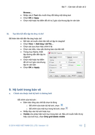 Bài 7 – Căn bản về bản vẽ 2
© 2014 HSD VIET NAM CO.,LTD. Version 1.0 152
Browse…
 Nhập vào ô Text nếu muốn thay đổi bằng một dòng text
 Chọn OK or Appy
 Chọn một hoặc hai điểm để chỉ ra 2 góc của khung tập tin văn bản
iii. Tạo liên kết đến tập tin dwg và dxf
Để thêm liên kết đến file dwg hoặc dxf:
 Mở bản vẽ muốn chèn liên kết vớ tập tin dwg/dxf
 Chọn View -> Add dwg / dxf file…
 Chọn các lựa chọn hiệu chỉnh tỉ lệ
 Chọn các kiểu, màu sắc đường bao của liên kết
 Trong mục Name, thiết
lập đường dẫn đến tập tin
dwg/dxf
 Chọn một hoặc hai điểm
để chỉ ra 2 góc của khung
tập tin văn bản
 Chọn OK or Apply
9. Hệ lưới trong bản vẽ
a. Chỉnh sửa thuộc tính hệ lưới và đường lưới
Để chỉnh sửa hệ lưới :
 Đảm bảo rằng các chế độ chọn là đúng
o Để chỉnh sửa toàn bộ hệ lưới, chọn
o Để chỉnh sửa một trục trong hệ lưới, chọn
 Nhấp đúp vào hệ lưới hoặc trục
 Visible cho phép hiện lưới trục trong bản vẽ. Nếu chỉ muốn hiển thị ký
hiệu của lưới trục, chọn Only grid labels visible
 