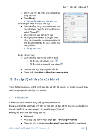 Bài 7 – Căn bản về bản vẽ 2
© 2014 HSD VIET NAM CO.,LTD. Version 1.0 153
 Chỉnh sửa vị trí đặt nhãn cho hệ lưới theo
đúng yêu cầu
 Chọn Modify.
i. Di chuyển nhãn mác của lưới trục
Để di chuyển nhãn mác của lưới trục :
 Đảm bảo rằng đang chọn chế độ lưới trục
nsure that you have the grid line Chọnion
switch Chọned
 Chọn một lưới trục cần chỉnh sửa
 Nhấn giữ phím Shift và di chuyển nhãn
bằng cách kéo điểm handle đến vị trí mới
and drag the label by the label handle to a
new position
ii. Ẩn hệ lưới trục
Để ẩn hệ lưới trục :
 Đảm bảo rằng các chế độ chọn là đúng
o Để ẩn toàn bộ hệ lưới, chọn
o Để ẩn một trục trong hệ lưới, chọn
 Chọn hệ lưới trục hoặc một trục cần ẩn
 Chuột phải, chọn Hide -> Hide from drawing view
10. Ba cấp độ chỉnh sửa của bản vẽ
Trong Tekla Structures, có thể chỉnh sửa bản vẽ trên 03 cấp độ, tùy thuộc vào cách thay
đổi thường xuyên và sâu rộng như thế nào.
a. Cấp độ bản vẽ :
Cấp độ bản vẽ là cao nhất trong thiết lập thuộc tính bản vẽ
Bằng cách thiết lập các thuộc tính trên mức độ bản vẽ, bạn có thể thay đổi các thuộc tính
bản vẽ của tất cả các đối tượng và các yếu tố trong một bản vẽ.
Để thay đổi thuộc tính bản vẽ cấp bản vẽ:
 Mở bản vẽ
 Nhấp đúp vào bản vẽ hoặc chọn Edit -> Drawing Properties
 Chọn các hộp thoại phụ trong Drawing Properties để chỉnh sửa bản vẽ
 