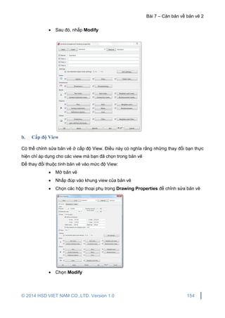 Bài 7 – Căn bản về bản vẽ 2
© 2014 HSD VIET NAM CO.,LTD. Version 1.0 154
 Sau đó, nhấp Modify
b. Cấp độ View
Có thể chỉnh sửa bản vẽ ở cấp độ View. Điều này có nghĩa rằng những thay đổi bạn thực
hiện chỉ áp dụng cho các view mà bạn đã chọn trong bản vẽ
Để thay đổi thuộc tính bản vẽ vào mức độ View:
 Mở bản vẽ
 Nhấp đúp vào khung view của bản vẽ
 Chọn các hộp thoại phụ trong Drawing Properties để chỉnh sửa bản vẽ
 Chọn Modify
 