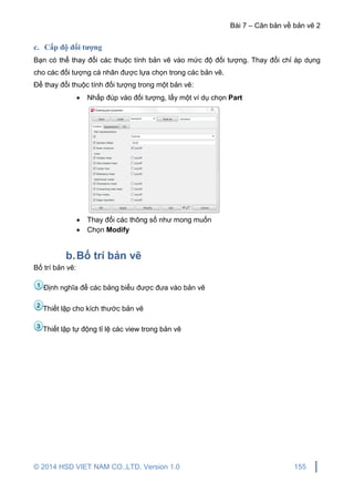 Bài 7 – Căn bản về bản vẽ 2
© 2014 HSD VIET NAM CO.,LTD. Version 1.0 155
c. Cấp độ đối tượng
Bạn có thể thay đổi các thuộc tính bản vẽ vào mức độ đối tượng. Thay đổi chỉ áp dụng
cho các đối tượng cá nhân được lựa chọn trong các bản vẽ.
Để thay đổi thuộc tính đối tượng trong một bản vẽ:
 Nhấp đúp vào đối tượng, lấy một ví dụ chọn Part
 Thay đổi các thông số như mong muốn
 Chọn Modify
b.Bố trí bản vẽ
Bố trí bản vẽ:
Định nghĩa để các bảng biểu được đưa vào bản vẽ
Thiết lập cho kích thước bản vẽ
Thiết lập tự động tỉ lệ các view trong bản vẽ3
2
1
 