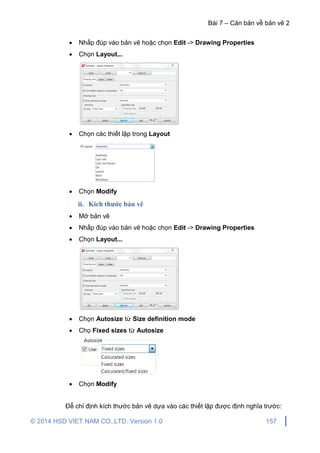 Bài 7 – Căn bản về bản vẽ 2
© 2014 HSD VIET NAM CO.,LTD. Version 1.0 157
 Nhấp đúp vào bản vẽ hoặc chọn Edit -> Drawing Properties
 Chọn Layout...
 Chọn các thiết lập trong Layout
 Chọn Modify
ii. Kích thước bản vẽ
 Mở bản vẽ
 Nhấp đúp vào bản vẽ hoặc chọn Edit -> Drawing Properties
 Chọn Layout...
 Chọn Autosize từ Size definition mode
 Chọ Fixed sizes từ Autosize
 Chọn Modify
Để chỉ định kích thước bản vẽ dựa vào các thiết lập được định nghĩa trước:
 