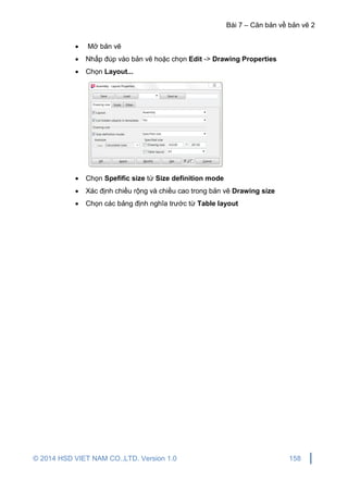 Bài 7 – Căn bản về bản vẽ 2
© 2014 HSD VIET NAM CO.,LTD. Version 1.0 158
 Mở bản vẽ
 Nhấp đúp vào bản vẽ hoặc chọn Edit -> Drawing Properties
 Chọn Layout...
 Chọn Spefific size từ Size definition mode
 Xác định chiều rộng và chiều cao trong bản vẽ Drawing size
 Chọn các bảng định nghĩa trước từ Table layout
 