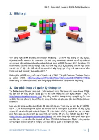Bài 1 - Cuộc cách mạng về BIM & Tekla Structures
© 2014 HSD VIET NAM CO.,LTD. Version 1.0 16
2. BIM là gì
“Với công nghệ BIM (Building Information Modeling – Mô hình hóa thông tin xây dựng),
một hoặc nhiều mô hình ảo chính xác của một công trình được số hóa. Nó hỗ trợ thiết kế
xuyên suốt các giai đoạn cho phép phân tích và kiểm soát tốt hơn quy trình thủ công. Khi
hoàn thành, các mô hình được tạo ra từ máy tính này chứa đựng thông tin hình học chính
xác và các dữ liệu cần thiết để hỗ trợ quá trình xây dựng, gia công chế tạo và mua sắm
trong suốt quá trình xây dựng công trình .“
Định nghĩa về BIM trong cuốn sách “Handbook of BIM” (Tác giả Eastman, Teicholz, Sacks
& Liston 2011, http://eu.wiley.com/WileyCDA/WileyTitle/productCd-0470541377.html)
chứa đựng rất nhiều bắt đầu từ một công nghệ đến bao quát cả quá trình xây dựng.
3. Sự phối hợp và quản lý thông tin
Tại Tekla chúng tôi nghĩ rằng chữ I (Information ) trong BIM là cực kỳ quan trọng. Ở Mỹ,
Ủy ban dự án Tiêu chuẩn quốc gia về mô hình thông tin xây dựng (NBIM – USTM
,
http://www.nationalbimstandard.org/) thấy rằng Mô hình thông tin xây dựng là nguồn chia
sẻ kiến thức về phương diện thông tin trong khi chia sẻ giữa các bên là một đặc tính cơ
bản khác.
Làm việc tốt giữa các bên là một vấn đề của một dự án . Theo như Ủy ban dự án NBIMS-
US™ , “Giá thành công trình bị đội lên hơn so với lẽ ra nó phải được thiết kế, xây dựng
và duy trì và nó mất quá nhiều thời gian để hoàn thành. Chúng ta phải làm tốt hơn việc
phối hợp giữa các bên tam gia quá trình xây dựng.” Ở Mỹ, một nghiên cứu bởi NIST
((http://fire.nist.gov/bfrlpubs/build04/art022.html) cho thấy rằng việc thiếu phối hợp giữa
các bên làm cho các chủ đầu tư phải trả thêm 15,8 tỷ đô la hàng năm. Ngành công nghiệp
xây dựng có thể đạt lợi ích rõ ràng từ việc trao đổi và quản lý thông tin tốt hơn.
 