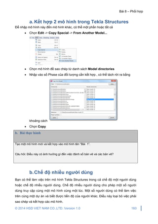 Bài 8 – Phối hợp
© 2014 HSD VIET NAM CO.,LTD. Version 1.0 160
a. Kết hợp 2 mô hình trong Tekla Structures
Để nhập mô hình này đến mô hình khác, có thể một phần hoặc tất cả
 Chọn Edit -> Copy Special -> From Another Model...
 Chọn mô hình để sao chép từ danh sách Model directories
 Nhập vào số Phase của đối tượng cần kết hợp , có thể tách rời ra bằng
khoảng cách
 Chọn Copy
b. Bài thực hành
Tạo một mô hình mới và kết hợp vào mô hình tên “Bài 1”.
Câu hỏi: Điều này có ảnh hưởng gì đến việc đánh số bản vẽ và các bản vẽ?
b.Chế độ nhiều người dùng
Bạn có thể làm việc trên mô hình Tekla Structures trong cả chế độ một người dùng
hoặc chế độ nhiều người dùng. Chế độ nhiều người dùng cho phép một số người
dùng truy cập cùng một mô hình cùng một lúc. Một số người dùng có thể làm việc
trên cùng một dự án và biết được tiến độ của người khác. Điều này loại bỏ việc phải
sao chép và kết hợp các mô hình.
 