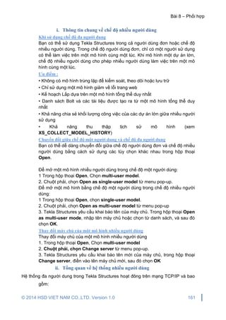 Bài 8 – Phối hợp
© 2014 HSD VIET NAM CO.,LTD. Version 1.0 161
i. Thông tin chung về chế độ nhiều người dùng
Khi sử dụng chế độ đa người dung
Bạn có thể sử dụng Tekla Structures trong cả người dùng đơn hoặc chế độ
nhiều người dùng. Trong chế độ người dùng đơn, chỉ có một người sử dụng
có thể làm việc trên một mô hình cùng một lúc. Khi mô hình một dự án lớn,
chế độ nhiều người dùng cho phép nhiều người dùng làm việc trên một mô
hình cùng một lúc.
Ưu điểm :
• Không có mô hình trùng lặp để kiểm soát, theo dõi hoặc lưu trữ
• Chỉ sử dụng một mô hình giảm về lỗi trang web
• Kế hoạch Lắp dựa trên một mô hình tổng thể duy nhất
• Danh sách Bolt và các tài liệu được tạo ra từ một mô hình tổng thể duy
nhất
• Khả năng chia sẻ khối lượng công việc của các dự án lớn giữa nhiều người
sử dụng
• Khả năng thu thập lịch sử mô hình (xem
XS_COLLECT_MODEL_HISTORY)
Chuyển đổi giữa chế độ một người dung và chế độ đa người dung
Bạn có thể dễ dàng chuyển đổi giữa chế độ người dùng đơn và chế độ nhiều
người dùng bằng cách sử dụng các tùy chọn khác nhau trong hộp thoại
Open.
Để mở một mô hình nhiều người dùng trong chế độ một người dùng:
1 Trong hộp thoại Open, Chọn multi-user model.
2. Chuột phải, chọn Open as single-user model từ menu pop-up.
Để mở một mô hình bằng chế độ một người dùng trong chế độ nhiều người
dùng:
1 Trong hộp thoại Open, chọn single-user model.
2. Chuột phải, chọn Open as multi-user model từ menu pop-up
3. Tekla Structures yêu cầu khai báo tên của máy chủ. Trong hộp thoại Open
as multi-user mode, nhập tên máy chủ hoặc chọn từ danh sách, và sau đó
chọn OK.
Thay đổi máy chủ của một mô hình nhiều người dùng
Thay đổi máy chủ của một mô hình nhiều người dùng
1. Trong hộp thoại Open, Chọn multi-user model
2. Chuột phải, chọn Change server từ menu pop-up.
3. Tekla Structures yêu cầu khai báo tên mới của máy chủ, trong hộp thoại
Change server, điền vào tên máy chủ mới, sau đó chọn OK
ii. Tổng quan về hệ thống nhiều người dùng
Hệ thống đa người dung trong Tekla Structures hoạt đông trên mạng TCP/IP và bao
gồm:
 