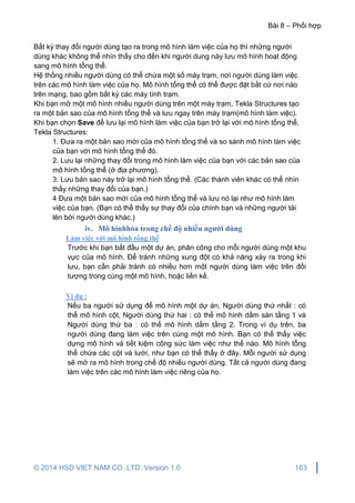 Bài 8 – Phối hợp
© 2014 HSD VIET NAM CO.,LTD. Version 1.0 163
Bất kỳ thay đổi người dùng tạo ra trong mô hình làm việc của họ thì những người
dùng khác không thể nhìn thấy cho đến khi người dung này lưu mô hình hoạt động
sang mô hình tổng thể.
Hệ thống nhiều người dùng có thể chứa một số máy trạm, nơi người dùng làm việc
trên các mô hình làm việc của họ. Mô hình tổng thể có thể được đặt bất cứ nơi nào
trên mạng, bao gồm bất kỳ các máy tính trạm.
Khi bạn mở một mô hình nhiều người dùng trên một máy trạm, Tekla Structures tạo
ra một bản sao của mô hình tổng thể và lưu ngay trên máy trạm(mô hình làm việc).
Khi bạn chọn Save để lưu lại mô hình làm việc của bạn trở lại với mô hình tổng thể,
Tekla Structures:
1. Đưa ra một bản sao mới của mô hình tổng thể và so sánh mô hình làm việc
của bạn với mô hình tổng thể đó.
2. Lưu lại những thay đổi trong mô hình làm việc của bạn với các bản sao của
mô hình tổng thể (ở địa phương).
3. Lưu bản sao này trở lại mô hình tổng thể. (Các thành viên khác có thể nhìn
thấy những thay đổi của bạn.)
4 Đưa một bản sao mới của mô hình tổng thể và lưu nó lại như mô hình làm
việc của bạn. (Bạn có thể thấy sự thay đổi của chính bạn và những người tải
lên bởi người dùng khác.)
iv. Mô hìnhhóa trong chế độ nhiều người dùng
Làm việc với mô hình tổng thể
Trước khi bạn bắt đầu một dự án, phân công cho mỗi người dùng một khu
vực của mô hình. Để tránh những xung đột có khả năng xảy ra trong khi
lưu, bạn cần phải tránh có nhiều hơn một người dùng làm việc trên đối
tượng trong cùng một mô hình, hoặc liền kề.
Ví dụ :
Nếu ba người sử dụng để mô hình một dự án, Người dùng thứ nhất : có
thể mô hình cột, Người dùng thứ hai : có thể mô hình dầm sàn tầng 1 và
Người dùng thứ ba : có thể mô hình dầm tầng 2. Trong ví dụ trên, ba
người dùng đang làm việc trên cùng một mô hình. Bạn có thể thấy việc
dựng mô hình và tiết kiệm công sức làm việc như thế nào. Mô hình tổng
thể chứa các cột và lưới, như bạn có thể thấy ở đây. Mỗi người sử dụng
sẽ mở ra mô hình trong chế độ nhiều người dùng. Tất cả người dùng đang
làm việc trên các mô hình làm việc riêng của họ.
 