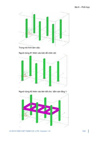 Bài 8 – Phối hợp
© 2014 HSD VIET NAM CO.,LTD. Version 1.0 164
Trong mô hình làm việc:
Người dùng #1 thêm vào bản đế chân cột:
Người dùng #2 thêm vào liên kết cho dầm sàn tầng 1:
 