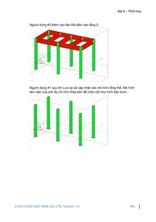 Bài 8 – Phối hợp
© 2014 HSD VIET NAM CO.,LTD. Version 1.0 165
Người dùng #3 thêm vào liên kết dầm sàn tầng 2:
Người dùng #1 sau khi Lưu lại sẽ cập nhật vào mô hình tổng thể. Mô hình
làm việc của anh ấy chỉ nhìn thấy bản đế chân cột như hình bên dưới :
 