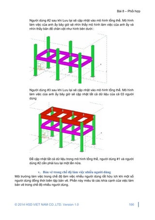 Bài 8 – Phối hợp
© 2014 HSD VIET NAM CO.,LTD. Version 1.0 166
Người dùng #2 sau khi Lưu lại sẽ cập nhật vào mô hình tổng thể. Mô hình
làm việc của anh ấy bây giờ sẽ nhìn thấy mô hình làm việc của anh ấy và
nhìn thấy bản đế chân cột như hình bên dưới :
Người dùng #3 sau khi Lưu lại sẽ cập nhật vào mô hình tổng thể. Mô hình
làm việc của anh ấy bây giờ sẽ cập nhật tất cả dữ liệu của cả 03 người
dùng
Để cập nhật tất cả dữ liệu trong mô hình tổng thể, người dùng #1 và người
dùng #2 cần phải lưu lại một lần nữa.
v. Bản vẽ trong chế độ làm việc nhiều người dùng
Môi trường làm việc trong chế độ làm việc nhiều người dùng rất hữu ích khi một số
người dùng đồng thời biên tập bản vẽ. Phần này miêu tả các khía cạnh của việc làm
bản vẽ trong chế độ nhiều người dùng.
 
