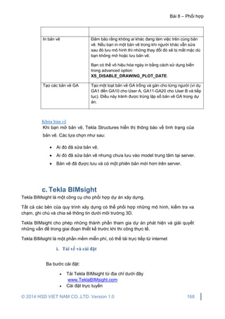 Bài 8 – Phối hợp
© 2014 HSD VIET NAM CO.,LTD. Version 1.0 168
In bản vẽ Đảm bảo rằng không ai khác đang làm việc trên cùng bản
vẽ. Nếu bạn in một bản vẽ trong khi người khác vẫn sửa
sau đó lưu mô hình thì những thay đổi đó sẽ bị mất mặc dù
bạn không mở hoặc lưu bản vẽ.
Bạn có thể vô hiệu hóa ngày in bằng cách sử dụng biến
trong advanced option
XS_DISABLE_DRAWING_PLOT_DATE.
Tạo các bản vẽ GA Tạo một loạt bản vẽ GA trống và gán cho từng người (ví dụ
GA1 đến GA10 cho User A, GA11-GA20 cho User B và tiếp
tục). Điều này tránh được trùng lặp số bản vẽ GA trong dự
án.
Khóa bản vẽ
Khi bạn mở bản vẽ, Tekla Structures hiển thị thông báo về tình trạng của
bản vẽ. Các lựa chọn như sau:
 Ai đó đã sửa bản vẽ.
 Ai đó đã sửa bản vẽ nhưng chưa lưu vào model trung tâm tại server.
 Bản vẽ đã được lưu và có một phiên bản mới hơn trên server.
c. Tekla BIMsight
Tekla BIMsight là một công cụ cho phối hợp dự án xây dựng.
Tất cả các bên của quy trình xây dựng có thể phối hợp những mô hình, kiểm tra va
chạm, ghi chú và chia sẻ thông tin dưới môi trường 3D.
Tekla BIMsight cho phép những thành phần tham gia dự án phát hiện và giải quyết
những vấn đề trong giai đoạn thiết kế trước khi thi công thực tế.
Tekla BIMsight là một phần mềm miễn phí, có thể tải trực tiếp từ internet
i. Tải về và cài đặt
Ba bước cài đặt:
 Tải Tekla BIMsight từ địa chỉ dưới đây
www.TeklaBIMsight.com
 Cài đặt trực tuyến
 