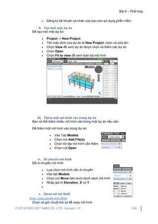 Bài 8 – Phối hợp
© 2014 HSD VIET NAM CO.,LTD. Version 1.0 169
 Đăng ký tải khoản cá nhân của bạn cho sử dụng phần mềm
ii. Tạo mới một dự án
Để tạo mới một dự án:
 Project -> New Project
 Tên mặc định của dự án là New Project, chọn và sửa tên
 Chọn View để xem dự án được chọn và thêm các dự án
 Chọn Open
 Chọn Fit to view để xem toàn bộ mô hình
iii. Thêm một mô hình vào trong dự án
Bạn có thể thêm nhiều mô hình vào trong một dự án nếu cần.
Để thêm một mô hình vào trong dự án:
 Vào Tab Models
 Chọn nút Add File(s)
 Chọn tới tệp mô hình cần thêm
 Chọn nút Open
iv. Di chuyển mô hình
Để di chuyển mô hình:
 Lựa chọn mô hình cần di chuyển
 Vào tab Models
 Chọn nút Move bên dưới danh sách mô hình
 Nhập giá trị Elevation, X và Y

v. Quan sát mô hình
Xoay xung quanh một điểm
Chọn và giữ chuột trái và để xoay mô hình
 